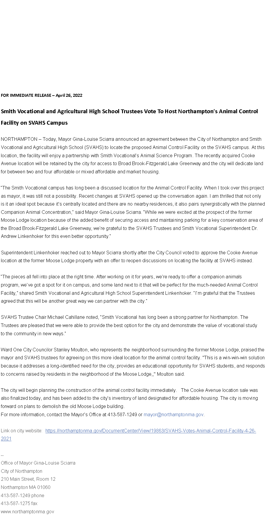 Text Box: FOR IMMEDIATE RELEASE � April 26, 2022&nbsp;Smith Vocational and Agricultural High School Trustees Vote To Host&nbsp;Northampton's Animal Control Facility on SVAHS Campus
NORTHAMPTON � Today, Mayor Gina-Louise Sciarra announced an agreement between the City of Northampton and Smith Vocational and Agricultural High School (SVAHS) to locate the proposed Animal Control Facility on the SVAHS campus. At this location, the facility will enjoy a partnership with Smith Vocational�s Animal Science Program. The recently acquired Cooke Avenue location will be retained by the city for access to Broad Brook-Fitzgerald Lake Greenway and the city will dedicate land for between two and four affordable or mixed affordable and market housing.
�The Smith Vocational campus has long been a discussed location for the Animal Control Facility. When I took over this project as mayor, it was still not a possibility. Recent changes at SVAHS opened up the conversation again. I am thrilled that not only is it an ideal spot because it�s centrally located and there are no nearby residences, it also pairs synergistically with the planned Companion Animal Concentration,� said Mayor Gina-Louise Sciarra. �While we were excited at the prospect of the former Moose Lodge location because of the added benefit of securing access and maintaining parking for a key conservation area of the Broad Brook-Fitzgerald Lake Greenway, we�re grateful to the SVAHS Trustees and Smith Vocational Superintendent Dr. Andrew Linkenhoker for this even better opportunity.�Superintendent Linkenhoker reached out to Mayor Sciarra shortly after the City Council voted to approve the Cooke Avenue location at the former Moose Lodge property with an offer to reopen discussions on locating the facility at SVAHS instead.�The pieces all fell into place at the right time. After working on it for years, we�re ready to offer a companion animals program, we�ve got a spot for it on campus, and some land next to it that will be perfect for the much-needed Animal Control Facility,� shared Smith Vocational and Agricultural High School Superintendent Linkenhoker. �I�m grateful that the Trustees agreed that this will be another great way we can partner with the city.�SVAHS Trustee Chair Michael Cahillane noted, �Smith Vocational has long been a strong partner for Northampton. The Trustees are pleased that we were able to provide the best option for the city and demonstrate the value of vocational study to the community in new ways.�&nbsp;
Ward One City Councilor Stanley Moulton, who represents the neighborhood surrounding the former Moose Lodge, praised the mayor and SVAHS trustees for agreeing on this more ideal location for the animal control facility. "This is a win-win-win solution because it addresses a long-identified need for the city, provides an educational opportunity for SVAHS students, and responds to concerns raised by residents in the neighborhood of the Moose Lodge,," Moulton said.The city will begin planning the construction of the animal control facility immediately. &nbsp; The Cooke Avenue location sale was also finalized today, and has been added to the city�s inventory of land designated for affordable housing. The city is moving forward on plans to demolish the old Moose Lodge building.&nbsp;&nbsp;For more information, contact the Mayor�s Office at 413-587-1249 or mayor@northamptonma.gov.&nbsp;Link on city website:&nbsp;&nbsp;https://northamptonma.gov/DocumentCenter/View/19863/SVAHS-Votes-Animal-Control-Facility-4-26-2021&nbsp;--Office of Mayor Gina-Louise SciarraCity of Northampton210 Main Street, Room 12
Northampton MA 01060
413-587-1249 phone413-587-1275 faxwww.northamptonma.gov