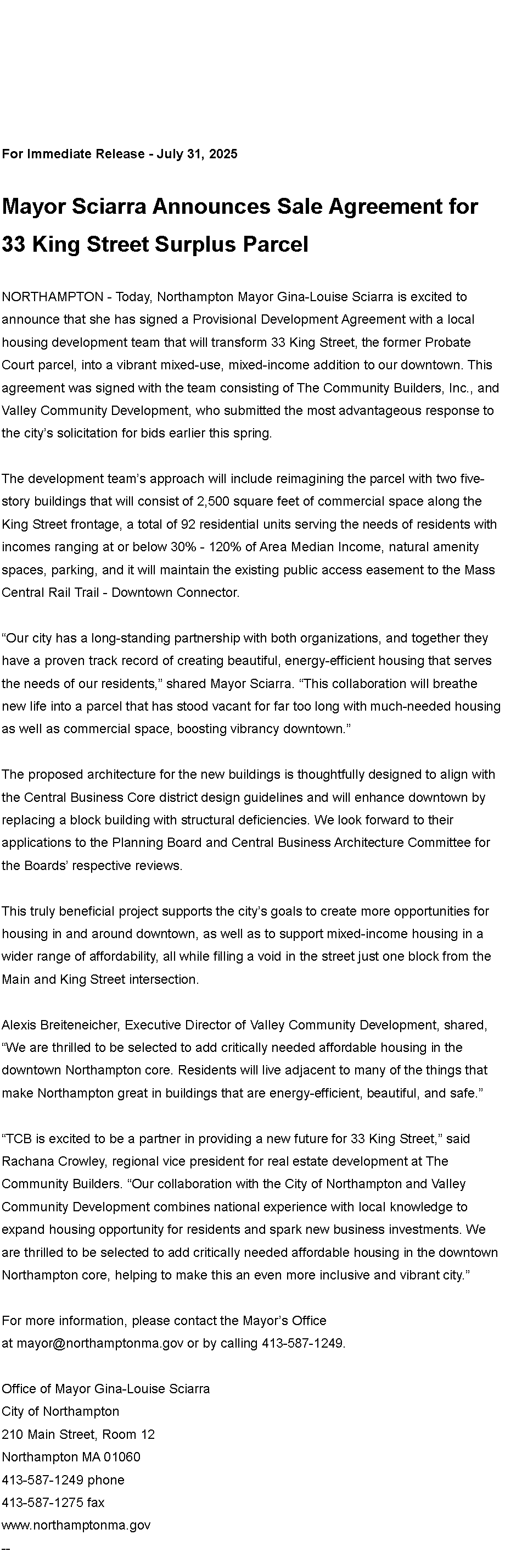 Text Box: For Immediate Release - July 31, 2025Mayor Sciarra Announces Sale Agreement for 33 King Street Surplus ParcelNORTHAMPTON - Today, Northampton Mayor Gina-Louise Sciarra is excited to announce that she has signed a Provisional Development Agreement with a local housing development team that will transform 33 King Street, the former Probate Court parcel, into a vibrant mixed-use, mixed-income addition to our downtown. This agreement was signed with the team consisting of The Community Builders, Inc., and Valley Community Development, who submitted the most advantageous response to the city�s solicitation for bids earlier this spring.The development team�s approach will include reimagining the parcel with two five-story buildings that will consist of 2,500 square feet of commercial space along the King Street frontage, a total of 92 residential units serving the needs of residents with incomes ranging at or below 30% - 120% of Area Median Income, natural amenity spaces, parking, and it will maintain the existing public access easement to the Mass Central Rail Trail - Downtown Connector.�Our city has a long-standing partnership with both organizations, and together they have a proven track record of creating beautiful, energy-efficient housing that serves the needs of our residents,� shared Mayor Sciarra. �This collaboration will breathe new life into a parcel that has stood vacant for far too long with much-needed housing as well as commercial space, boosting vibrancy downtown.�The proposed architecture for the new buildings is thoughtfully designed to align with the Central Business Core district design guidelines and will enhance downtown by replacing a block building with structural deficiencies. We look forward to their applications to the Planning Board and Central Business Architecture Committee for the Boards� respective reviews.This truly beneficial project supports the city�s goals to create more opportunities for housing in and around downtown, as well as to support mixed-income housing in a wider range of affordability, all while filling a void in the street just one block from the Main and King Street intersection.Alexis Breiteneicher, Executive Director of Valley Community Development, shared, �We are thrilled to be selected to add critically needed affordable housing in the downtown Northampton core. Residents will live adjacent to many of the things that make Northampton great in buildings that are energy-efficient, beautiful, and safe.��TCB is excited to be a partner in providing a new future for 33 King Street,� said Rachana Crowley, regional vice president for real estate development at The Community Builders. �Our collaboration with the City of Northampton and Valley Community Development combines national experience with local knowledge to expand housing opportunity for residents and spark new business investments. We are thrilled to be selected to add critically needed affordable housing in the downtown Northampton core, helping to make this an even more inclusive and vibrant city.�For more information, please contact the Mayor�s Office at&nbsp;mayor@northamptonma.gov&nbsp;or by calling 413-587-1249.Office of Mayor Gina-Louise SciarraCity of Northampton210 Main Street, Room 12
Northampton MA 01060
413-587-1249 phone413-587-1275 faxwww.northamptonma.gov&nbsp;--